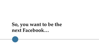 So, you want to be the
next Facebook…
 
