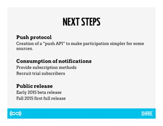 NEXT STEPS 
Push protocol 
Creation of a “push API” to make participation simpler for some 
sources. 
Consumption of notifications 
Provide subscription methods 
Recruit trial subscribers 
Public release 
Early 2015 beta release 
Fall 2015 first full release 
 