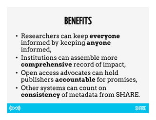BENEFITS 
• Researchers can keep everyone 
informed by keeping anyone 
informed, 
• Institutions can assemble more 
comprehensive record of impact, 
• Open access advocates can hold 
publishers accountable for promises, 
• Other systems can count on 
consistency of metadata from SHARE. 
 