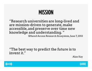 MISSION 
“Research universities are long-lived and 
are mission-driven to generate, make 
accessible, and preserve over time new 
knowledge and understanding. “ 
SHared Access Research Ecosystem, June 7, 2013 
“The best way to predict the future is to 
invent it.” 
Alan Kay 
 