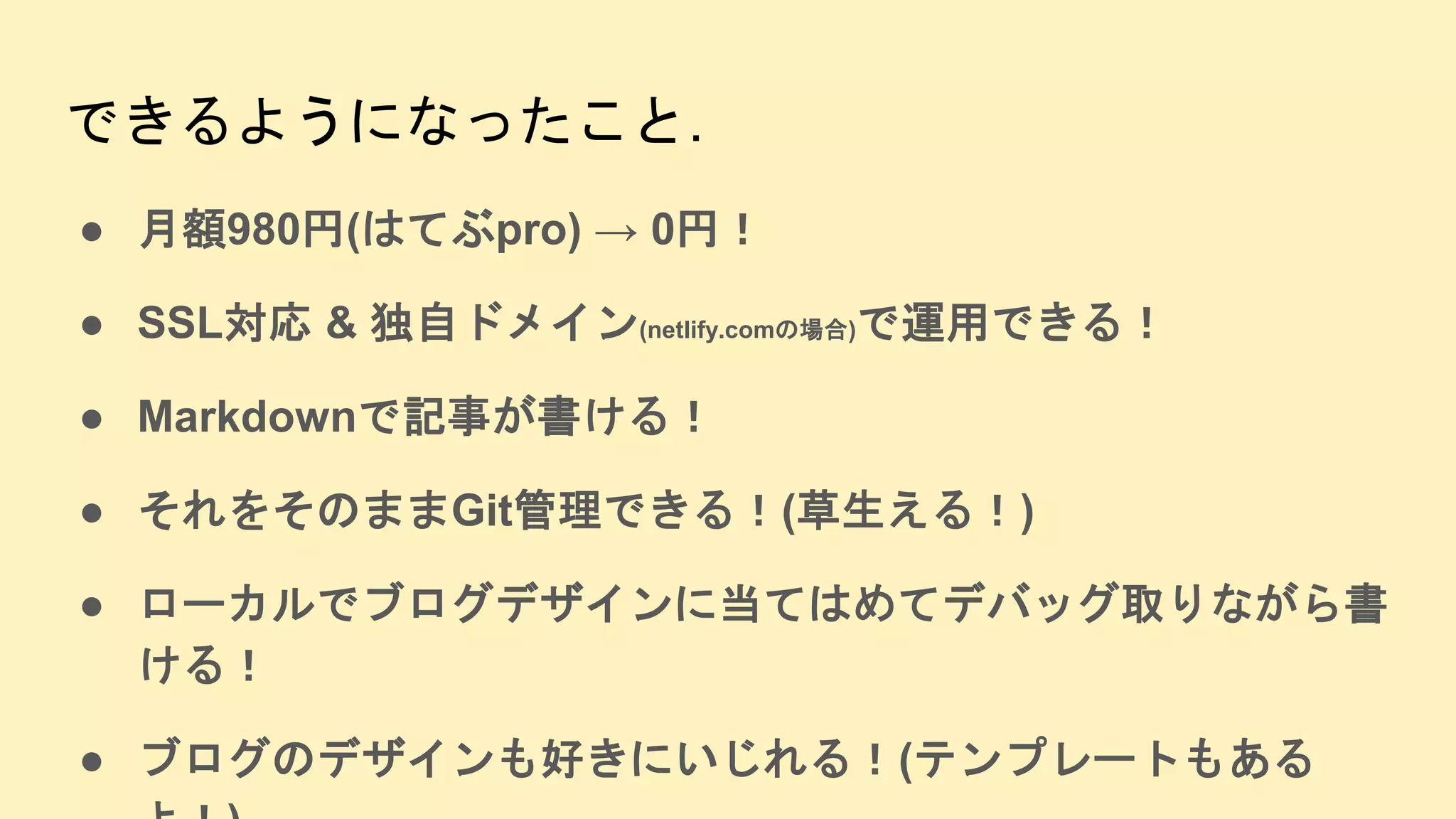 できるようになったこと.
● 月額980円(はてぶpro) → 0円！
● SSL対応 & 独自ドメイン(netlify.comの場合)で運用できる！
● Markdownで記事が書ける！
● それをそのままGit管理できる！(草生える！)
● ローカルでブログデザインに当てはめてデバッグ取りながら書
ける！
● ブログのデザインも好きにいじれる！(テンプレートもある
 