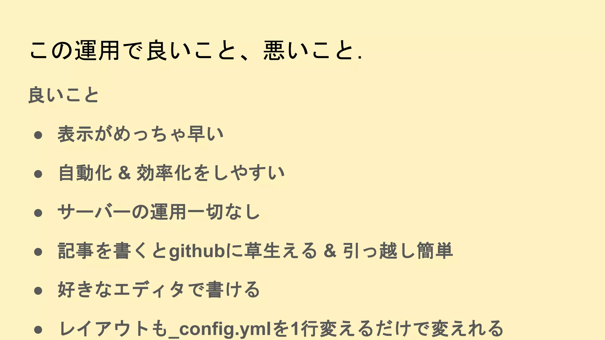 この運用で良いこと、悪いこと.
良いこと
● 表示がめっちゃ早い
● 自動化 & 効率化をしやすい
● サーバーの運用一切なし
● 記事を書くとgithubに草生える & 引っ越し簡単
● 好きなエディタで書ける
● レイアウトも_config.ymlを1行変えるだけで変えれる
 