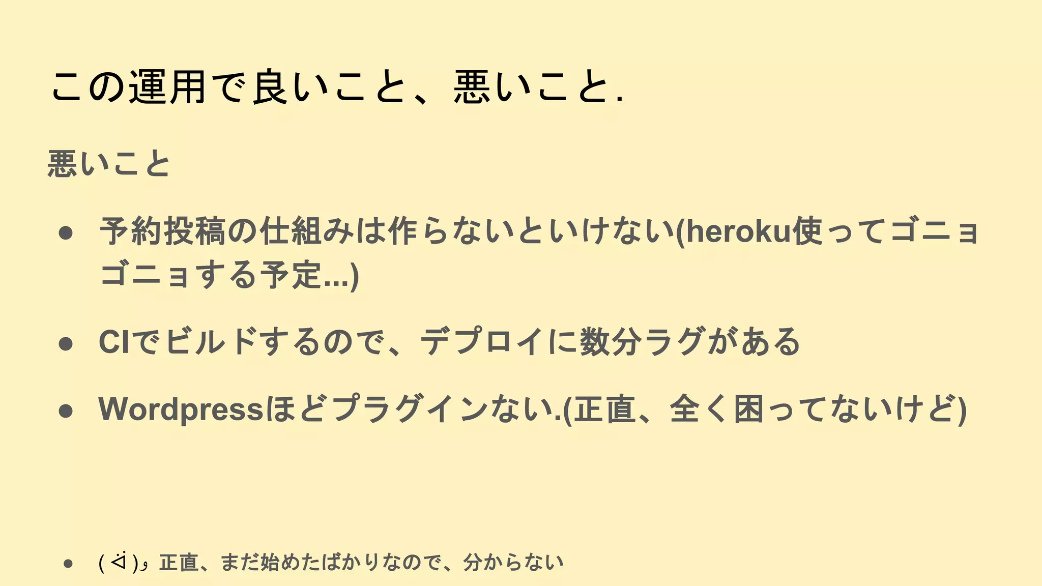 この運用で良いこと、悪いこと.
悪いこと
● 予約投稿の仕組みは作らないといけない(heroku使ってゴニョ
ゴニョする予定...)
● CIでビルドするので、デプロイに数分ラグがある
● Wordpressほどプラグインない.(正直、全く困ってないけど)
● ( ᐛ )‫و‬ 正直、まだ始めたばかりなので、分からない
 