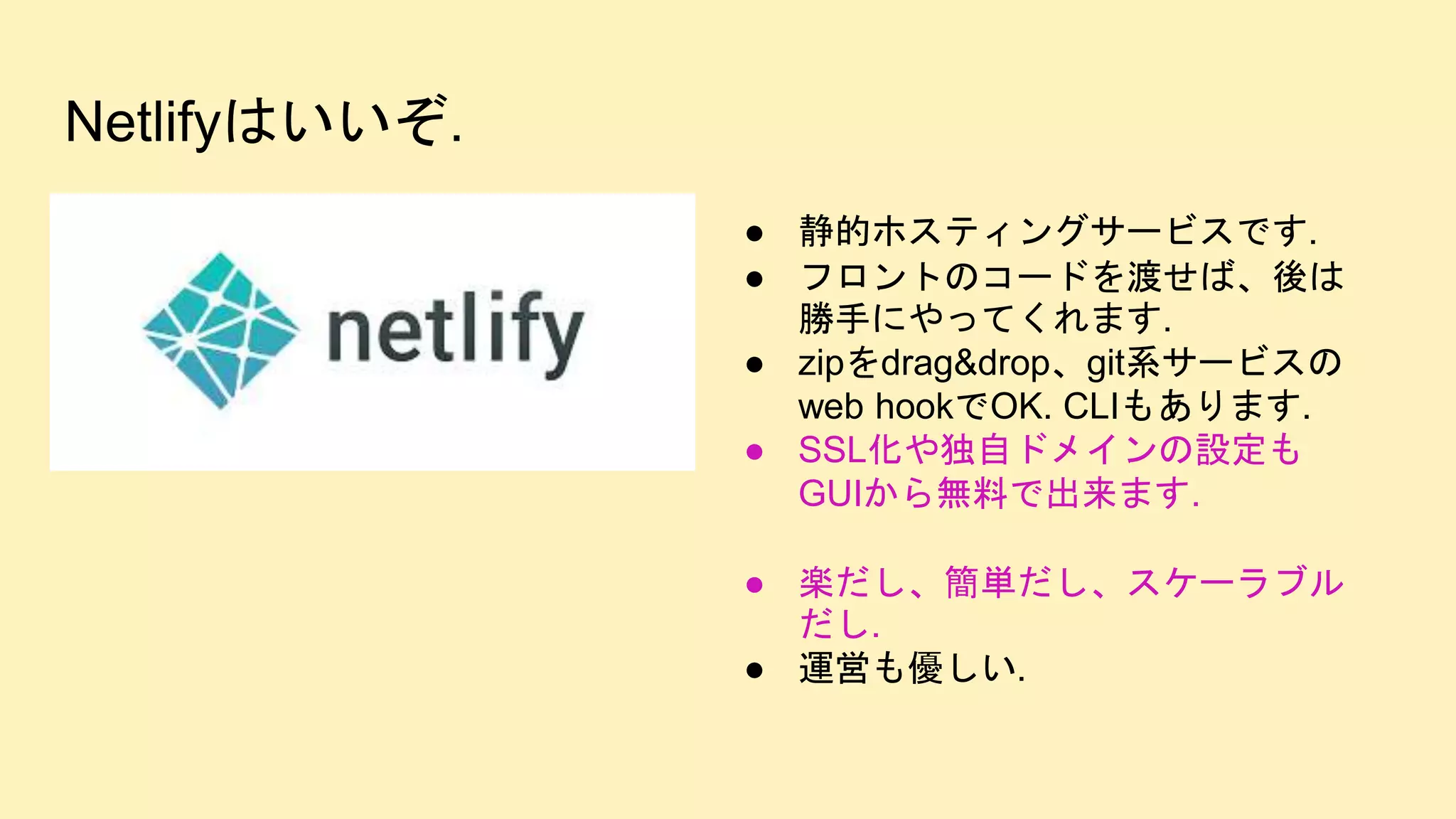 Netlifyはいいぞ.
● 静的ホスティングサービスです.
● フロントのコードを渡せば、後は
勝手にやってくれます.
● zipをdrag&drop、git系サービスの
web hookでOK. CLIもあります.
● SSL化や独自ドメインの設定も
GUIから無料で出来ます.
● 楽だし、簡単だし、スケーラブル
だし.
● 運営も優しい.
 