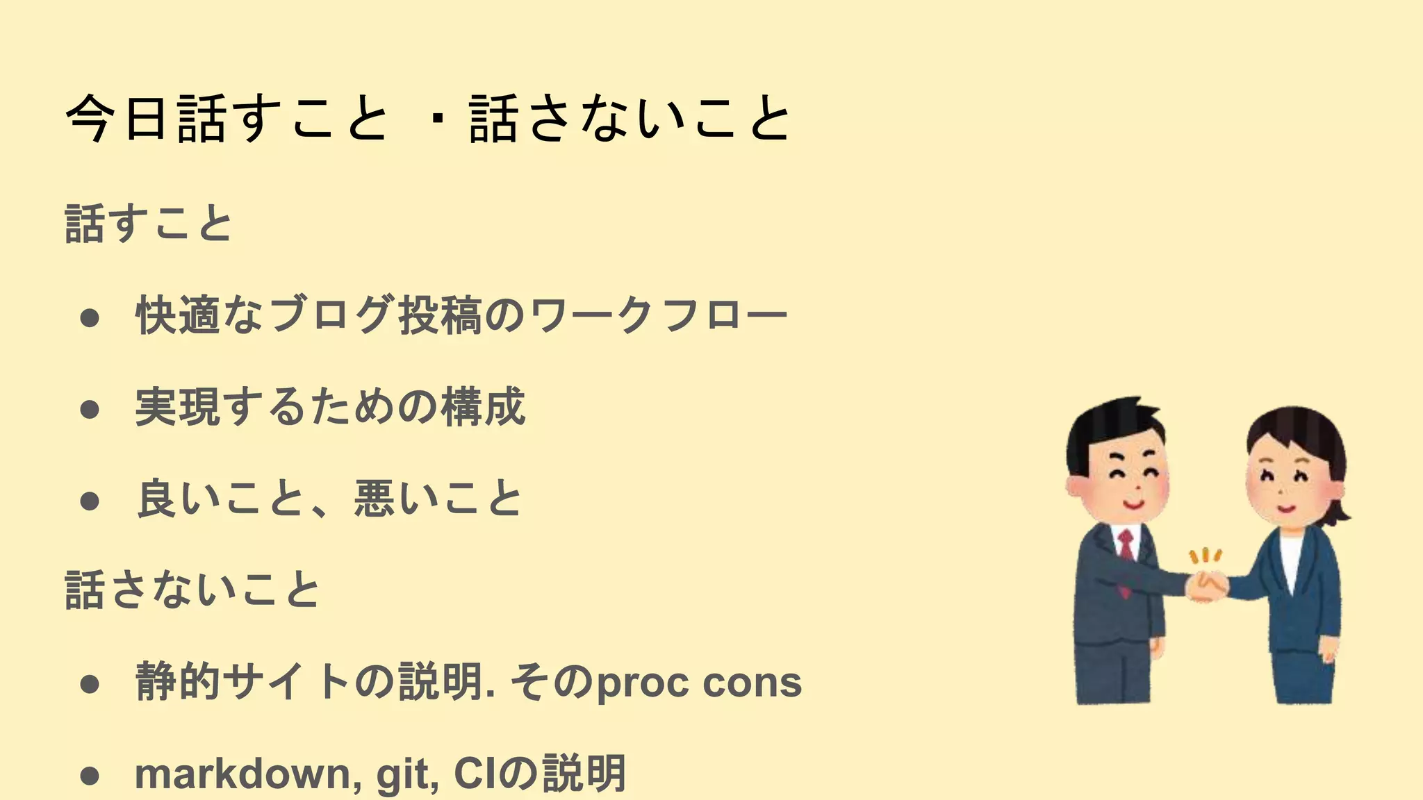 今日話すこと ・話さないこと
話すこと
● 快適なブログ投稿のワークフロー
● 実現するための構成
● 良いこと、悪いこと
話さないこと
● 静的サイトの説明. そのproc cons
● markdown, git, CIの説明
 