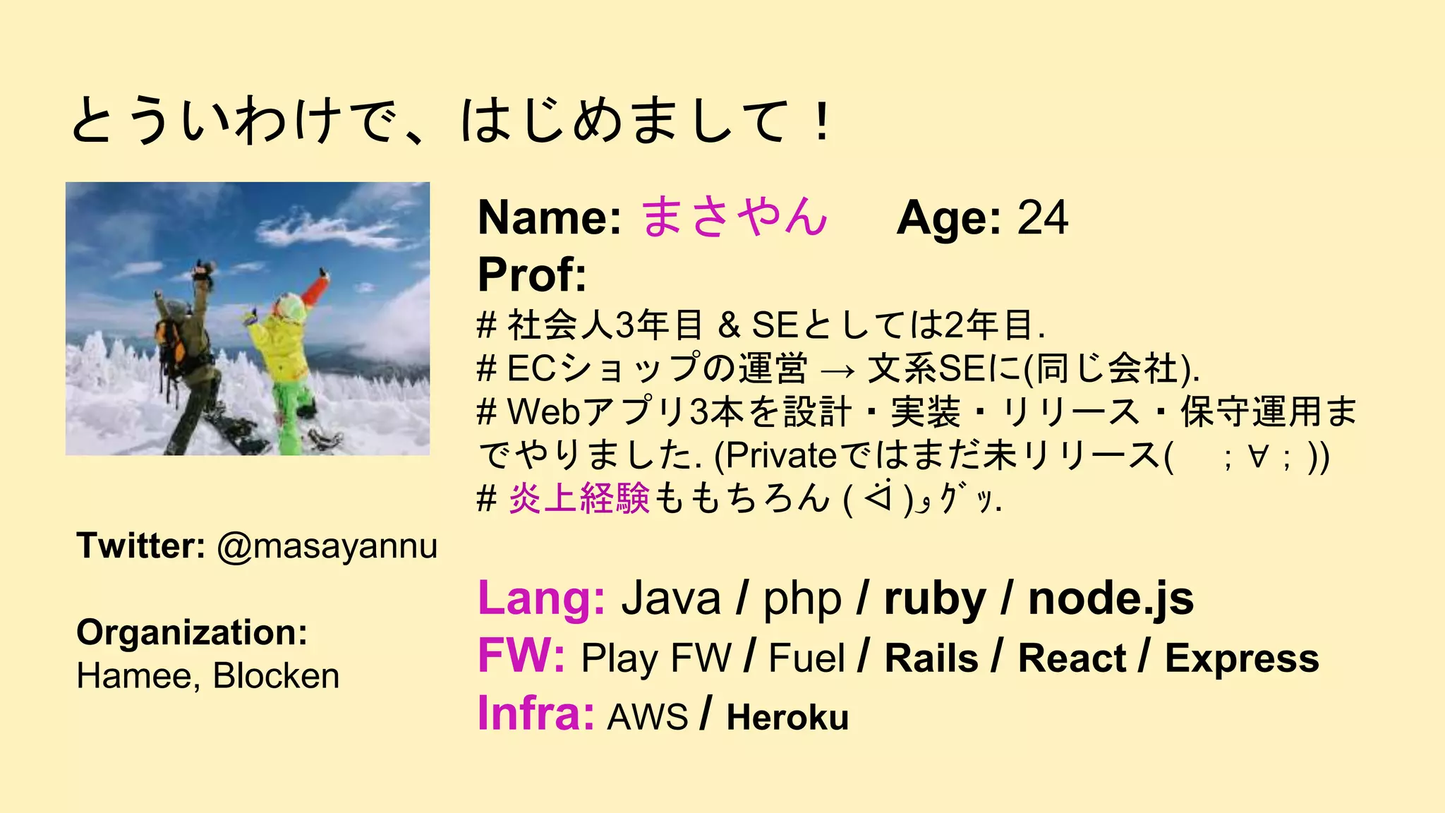 とういわけで、はじめまして！
Name: まさやん Age: 24
Prof:
# 社会人3年目 & SEとしては2年目.
# ECショップの運営 → 文系SEに(同じ会社).
# Webアプリ3本を設計・実装・リリース・保守運用ま
でやりました. (Privateではまだ未リリース( ；∀；))
# 炎上経験ももちろん ( ᐛ )‫و‬ ｸﾞｯ.
Lang: Java / php / ruby / node.js
FW: Play FW / Fuel / Rails / React / Express
Infra: AWS / Heroku
Twitter: @masayannu
Organization:
Hamee, Blocken
 
