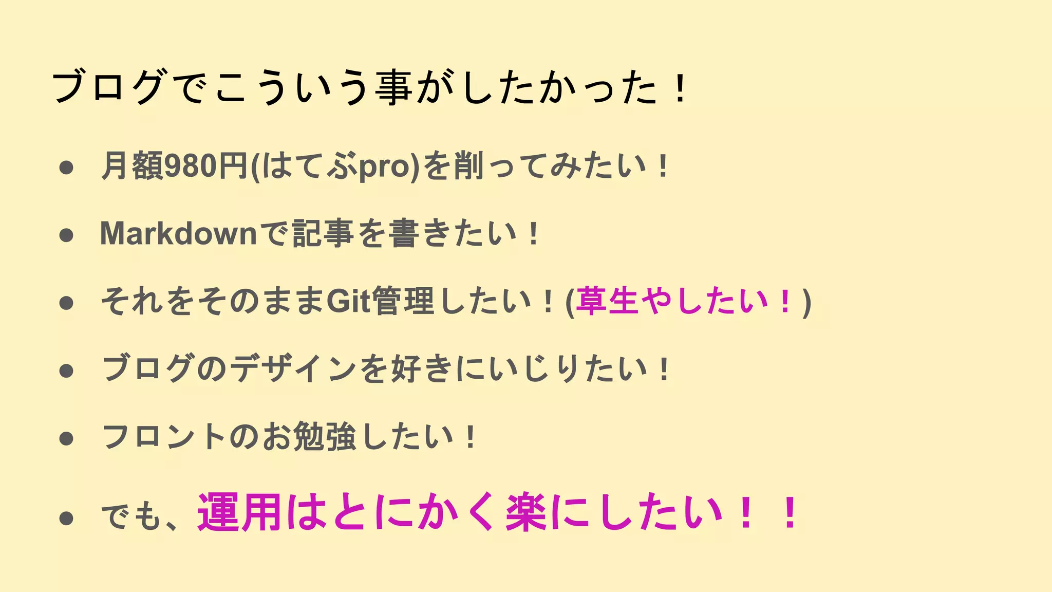 ブログでこういう事がしたかった！
● 月額980円(はてぶpro)を削ってみたい！
● Markdownで記事を書きたい！
● それをそのままGit管理したい！(草生やしたい！)
● ブログのデザインを好きにいじりたい！
● フロントのお勉強したい！
● でも、運用はとにかく楽にしたい！！
 