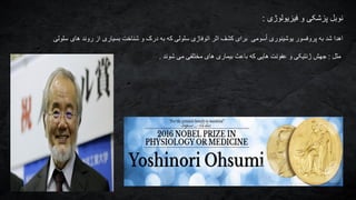 ‫نوبل‬‫فیزیولوژی‬ ‫و‬ ‫پزشکی‬:
‫سلولی‬ ‫های‬ ‫روند‬ ‫از‬ ‫بسیاری‬ ‫شناخت‬ ‫و‬ ‫درک‬ ‫به‬ ‫که‬ ‫سلولی‬ ‫اتوفاژی‬ ‫اثر‬ ‫کشف‬ ‫برای‬ ‫سومی‬ُ‫ا‬ ‫یوشینوری‬ ‫پروفسور‬ ‫به‬ ‫شد‬ ‫اهدا‬
‫مثل‬:‫شوند‬ ‫می‬ ‫مختلفی‬ ‫های‬ ‫بیماری‬ ‫باعث‬ ‫که‬ ‫هایی‬ ‫عفونت‬ ‫و‬ ‫ژنتیکی‬ ‫جهش‬.
 