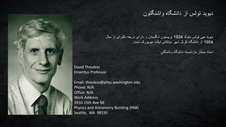 ‫واشنگتون‬ ‫دانشگاه‬ ‫از‬ ‫تولس‬ ‫دیوید‬
‫متولد‬ ‫تولس‬ ‫جی‬ ‫دیوید‬1934‫سال‬ ‫از‬ ‫دکترای‬ ‫درجه‬ ‫دارای‬ ‫و‬ ‫انگلستان‬ ‫بریستون‬
1954‫است‬ ‫نیویورک‬ ‫ایالت‬ ‫دیتاکای‬ ‫شهر‬ ‫کرنل‬ ‫دانشگاه‬ ‫از‬.
‫واشنگتن‬ ‫دانشگاه‬ ‫بازنشسته‬ ‫ممتاز‬ ‫استاد‬
David Thouless
Emeritus Professor
Email: thouless@phys.washington.edu
Phone: N/A
Office: N/A
Work Address
3910 15th Ave NE
Physics and Astronomy Building (PAB)
Seattle, WA 98195
 