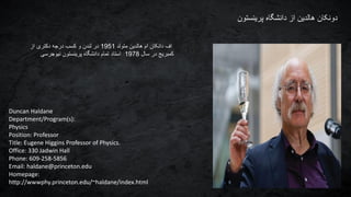 Duncan Haldane
Department/Program(s):
Physics
Position: Professor
Title: Eugene Higgins Professor of Physics.
Office: 330 Jadwin Hall
Phone: 609-258-5856
Email: haldane@princeton.edu
Homepage:
http://wwwphy.princeton.edu/~haldane/index.html
‫پرینستون‬ ‫دانشگاه‬ ‫از‬ ‫هالدین‬ ‫دونکان‬
‫متولد‬ ‫هالدین‬ ‫ام‬ ‫دانکان‬ ‫اف‬1951‫از‬ ‫دکتری‬ ‫درجه‬ ‫کسب‬ ‫و‬ ‫لندن‬ ‫در‬
‫سال‬ ‫در‬ ‫کمبریج‬1978‫نیوجرسی‬ ‫پرینستون‬ ‫دانشگاه‬ ‫تمام‬ ‫استاد‬
 