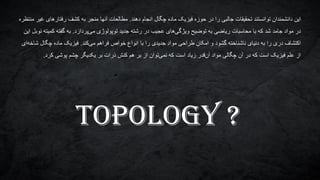 ‫دهند‬ ‫انجام‬ ‫چگال‬ ‫ماده‬ ‫فیزیک‬ ‫حوزه‬ ‫در‬ ‫را‬ ‫جالبی‬ ‫تحقیقات‬ ‫توانستند‬ ‫دانشمندان‬ ‫این‬.‫منتظره‬ ‫غیر‬ ‫رفتارهای‬ ‫کشف‬ ‫به‬ ‫منجر‬ ‫آنها‬ ‫مطالعات‬
‫پردازد‬‫می‬ ‫توپولوژی‬ ‫جدید‬ ‫رشته‬ ‫در‬ ‫عجیب‬ ‫های‬‫ویژگی‬ ‫توضیح‬ ‫به‬ ‫ریاضی‬ ‫محاسبات‬ ‫با‬ ‫که‬ ‫شد‬ ‫جامد‬ ‫مواد‬ ‫در‬.‫این‬ ‫نوبل‬ ‫کمیته‬ ‫گفته‬ ‫به‬
‫کند‬‫می‬ ‫فراهم‬ ‫خواص‬ ‫انواع‬ ‫با‬ ‫را‬ ‫جدیدی‬ ‫مواد‬ ‫طراحی‬ ‫امکان‬ ‫و‬ ‫گشود‬ ‫ناشناخته‬ ‫دنیای‬ ‫به‬ ‫را‬ ‫دری‬ ‫اکتشاف‬.‫ای‬‫شاخه‬ ‫چگال‬ ‫ماده‬ ‫فیزیک‬
‫پوشی‬ ‫چشم‬ ‫یکدیگر‬ ‫بر‬ ‫ذرات‬ ‫کنش‬ ‫هم‬ ‫بر‬ ‫از‬ ‫توان‬‫نمی‬ ‫که‬ ‫است‬ ‫زیاد‬ ‫قدر‬‫آن‬ ‫مواد‬ ‫چگالی‬ ‫آن‬ ‫در‬ ‫که‬ ‫است‬ ‫فیزیک‬ ‫علم‬ ‫از‬‫کرد‬.
TOPOLOGY ?
 