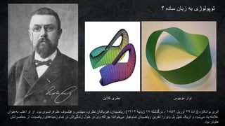 ‫بوانکاره‬ ‫آنری‬(ٔ‫ه‬‫زاد‬۲۹‫آوریل‬۱۸۵۴-ٔ‫ه‬‫درگذشت‬۱۷ٔ‫ه‬‫ژوئی‬۱۹۱۲)‫بود‬ ‫فرانسوی‬ ‫علم‬ ‫فیلسوف‬ ‫و‬ ‫مهندس‬ ،‫نظری‬ ‫فیزیکدان‬ ،‫ریاضیدان‬.‫عنوان‬‫به‬ ‫اغلب‬ ‫او‬ ‫از‬
‫ا‬ ‫ریاضیات‬ ‫های‬‫زمینه‬ ‫تمام‬ ‫در‬ ‫اش‬‫زندگی‬ ‫طول‬ ‫در‬ ‫وی‬ ‫چراکه‬ ‫خواند؛‬‫می‬ ‫عیار‬‫تمام‬ ‫ریاضیدان‬ ‫آخرین‬ ‫را‬ ‫وی‬ ‫بل‬ ‫تمپل‬ ‫اریک‬ ‫و‬ ‫شود‬‫می‬ ‫یاد‬ ‫عالمه‬‫م‬ ‫ز‬‫عاصرانش‬
‫جلوتر‬‫بود‬.
‫؟‬ ‫ساده‬ ‫زبان‬ ‫به‬ ‫توپولوژی‬
‫کالین‬ ‫بطری‬ ‫موبیوس‬ ‫نوار‬
 