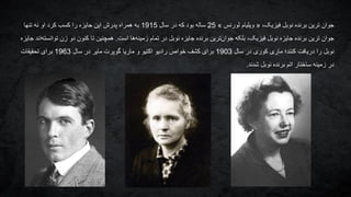 ‫ترین‬ ‫جوان‬،‫فیزیک‬ ‫نوبل‬ ‫برنده‬«‫ویلیام‬‫لورنس‬»25‫سال‬ ‫در‬ ‫که‬ ‫بود‬ ‫ساله‬1915‫کسب‬ ‫را‬ ‫جایزه‬ ‫این‬ ‫پدرش‬ ‫همراه‬ ‫به‬‫کرد‬‫تنها‬ ‫نه‬ ‫او‬
‫ترین‬ ‫جوان‬‫است‬ ‫ها‬‫زمینه‬ ‫تمام‬ ‫در‬ ‫نوبل‬ ‫جایزه‬ ‫برنده‬ ‫ترین‬‫جوان‬ ‫بلکه‬ ،‫فیزیک‬ ‫نوبل‬ ‫جایزه‬ ‫برنده‬.‫جایز‬ ‫اند‬‫توانسته‬ ‫زن‬ ‫دو‬ ‫کنون‬ ‫تا‬ ‫همچنین‬‫ه‬
‫سال‬ ‫در‬ ‫کوری‬ ‫ماری‬ ‫کنند؛‬ ‫دریافت‬ ‫را‬ ‫نوبل‬1903‫سال‬ ‫در‬ ‫مایر‬ ‫گوپرت‬ ‫ماریا‬ ‫و‬ ‫اکتیو‬ ‫رادیو‬ ‫خواص‬ ‫کشف‬ ‫برای‬1963‫تحقیقات‬ ‫برای‬
‫شدند‬ ‫نوبل‬ ‫برنده‬ ‫اتم‬ ‫ساختار‬ ‫زمینه‬ ‫در‬.
 
