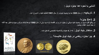 ‫نوبل‬ ‫جایزه‬ ‫اهدا‬ ‫نحوه‬ ‫با‬ ‫آشنایی‬:
1.‫تاریخچه‬:‫سال‬ ‫از‬1895‫سال‬ ‫از‬ ‫و‬ ‫نوبل‬ ‫وصیت‬ ‫به‬ ‫بنا‬1901‫کرد‬ ‫شروع‬ ‫را‬ ‫خود‬ ‫فعالیت‬.
2.1+5‫جایزه؟‬
‫سال‬ ‫از‬ ‫ولی‬ ‫بود‬ ‫نزده‬ ‫اقتصاد‬ ‫برای‬ ‫ای‬ ‫جایزه‬ ‫از‬ ‫حرفی‬ ‫خود‬ ‫وصیت‬ ‫در‬ ‫نوبل‬ ‫آلفرد‬ ‫واقع‬ ‫در‬1968‫گانه‬ ‫جدا‬ ‫طور‬ ‫به‬ ‫سوئد‬ ‫مرکزی‬ ‫بانک‬ ‫توسط‬
‫میشود‬ ‫اعطاء‬ ‫نوبل‬ ‫بنیاد‬ ‫از‬.
3.‫نوبل‬ ‫بنیاد‬ ‫ساختار‬:‫از‬ ‫که‬4‫و‬ ‫هیئت‬5‫شده‬ ‫تشکیل‬ ‫تخصصی‬ ‫کمیته‬.
4.‫خالیست؟‬ ‫نوبل‬ ‫بنیاد‬ ‫در‬ ‫ریاضی‬ ‫جایزه‬ ‫چرا‬...
 