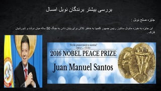 ‫امسال‬ ‫نوبل‬ ‫برندگان‬ ‫بیشتر‬ ‫بررسی‬
‫نوبل‬ ‫صلح‬ ‫جایزه‬:
‫جنگ‬ ‫به‬ ‫دادن‬ ‫پایان‬ ‫برای‬ ‫تالش‬ ‫خاطر‬ ‫به‬ ‫کلمبیا‬ ‫جمهور‬ ‫رئیس‬ ‫سانتوز‬ ‫مانوئل‬ ‫خوزه‬ ‫به‬ ‫جایزه‬ ‫این‬50‫شورشیان‬ ‫و‬ ‫دولت‬ ‫میان‬ ‫ساله‬
‫فارک‬.
 
