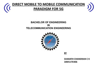 DIRECT MOBILE TO MOBILE COMMUNICATION
PARADIGM FOR 5G
BACHELOR OF ENGINEERING
IN
TELECOMMUNICATION ENGINEERING
BY
SHARATH CHANDRAN C K
1BM11TE406
 