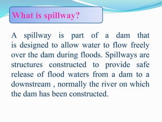 A spillway is part of a dam that
is designed to allow water to flow freely
over the dam during floods. Spillways are
structures constructed to provide safe
release of flood waters from a dam to a
downstream , normally the river on which
the dam has been constructed.
What is spillway?