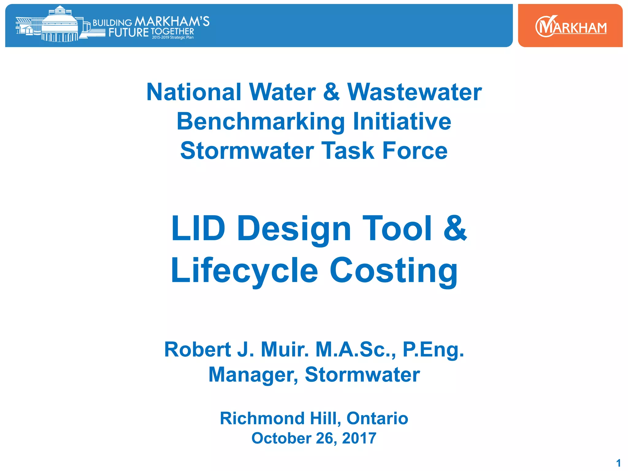 National Water & Wastewater
Benchmarking Initiative
Stormwater Task Force
LID Design Tool &
Lifecycle Costing
Robert J. Muir. M.A.Sc., P.Eng.
Manager, Stormwater
Richmond Hill, Ontario
October 26, 2017
1
 
