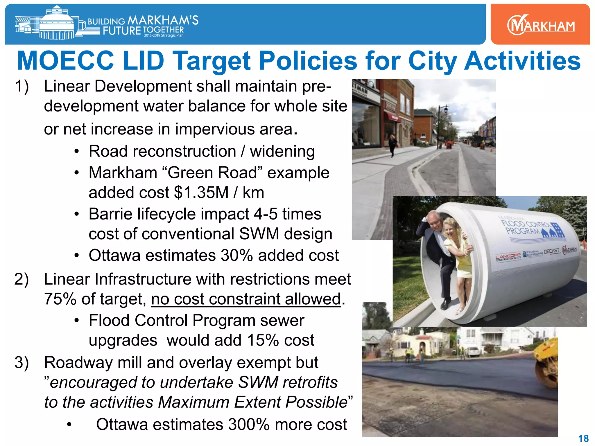 MOECC LID Target Policies for City Activities
1) Linear Development shall maintain pre-
development water balance for whole site
or net increase in impervious area.
• Road reconstruction / widening
• Markham “Green Road” example
added cost $1.35M / km
• Barrie lifecycle impact 4-5 times
cost of conventional SWM design
• Ottawa estimates 30% added cost
2) Linear Infrastructure with restrictions meet
75% of target, no cost constraint allowed.
• Flood Control Program sewer
upgrades would add 15% cost
3) Roadway mill and overlay exempt but
”encouraged to undertake SWM retrofits
to the activities Maximum Extent Possible”
• Ottawa estimates 300% more cost
18
 