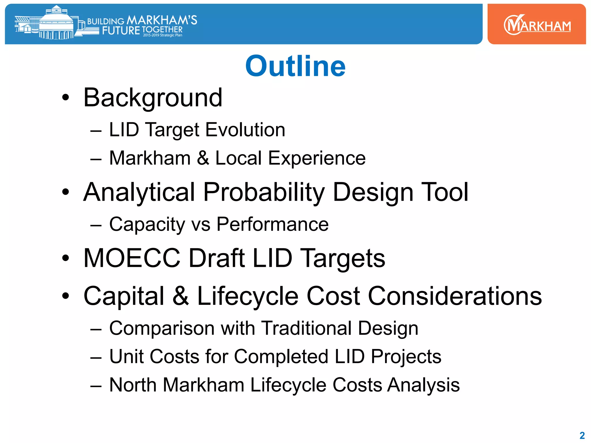 • Background
– LID Target Evolution
– Markham & Local Experience
• Analytical Probability Design Tool
– Capacity vs Performance
• MOECC Draft LID Targets
• Capital & Lifecycle Cost Considerations
– Comparison with Traditional Design
– Unit Costs for Completed LID Projects
– North Markham Lifecycle Costs Analysis
2
Outline
 