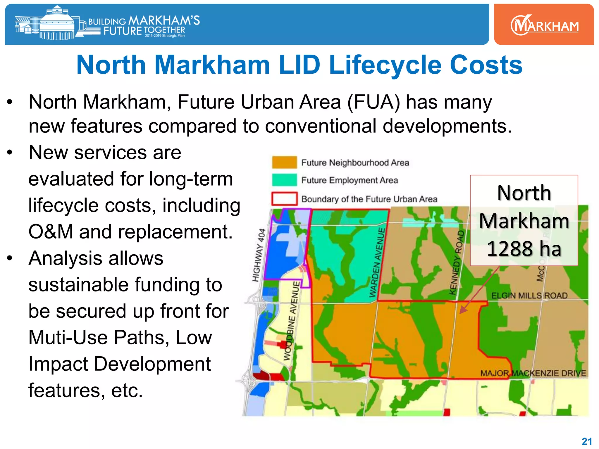 North Markham LID Lifecycle Costs
• North Markham, Future Urban Area (FUA) has many
new features compared to conventional developments.
• New services are
evaluated for long-term
lifecycle costs, including
O&M and replacement.
• Analysis allows
sustainable funding to
be secured up front for
Muti-Use Paths, Low
Impact Development
features, etc.
21
North
Markham
1288 ha
 