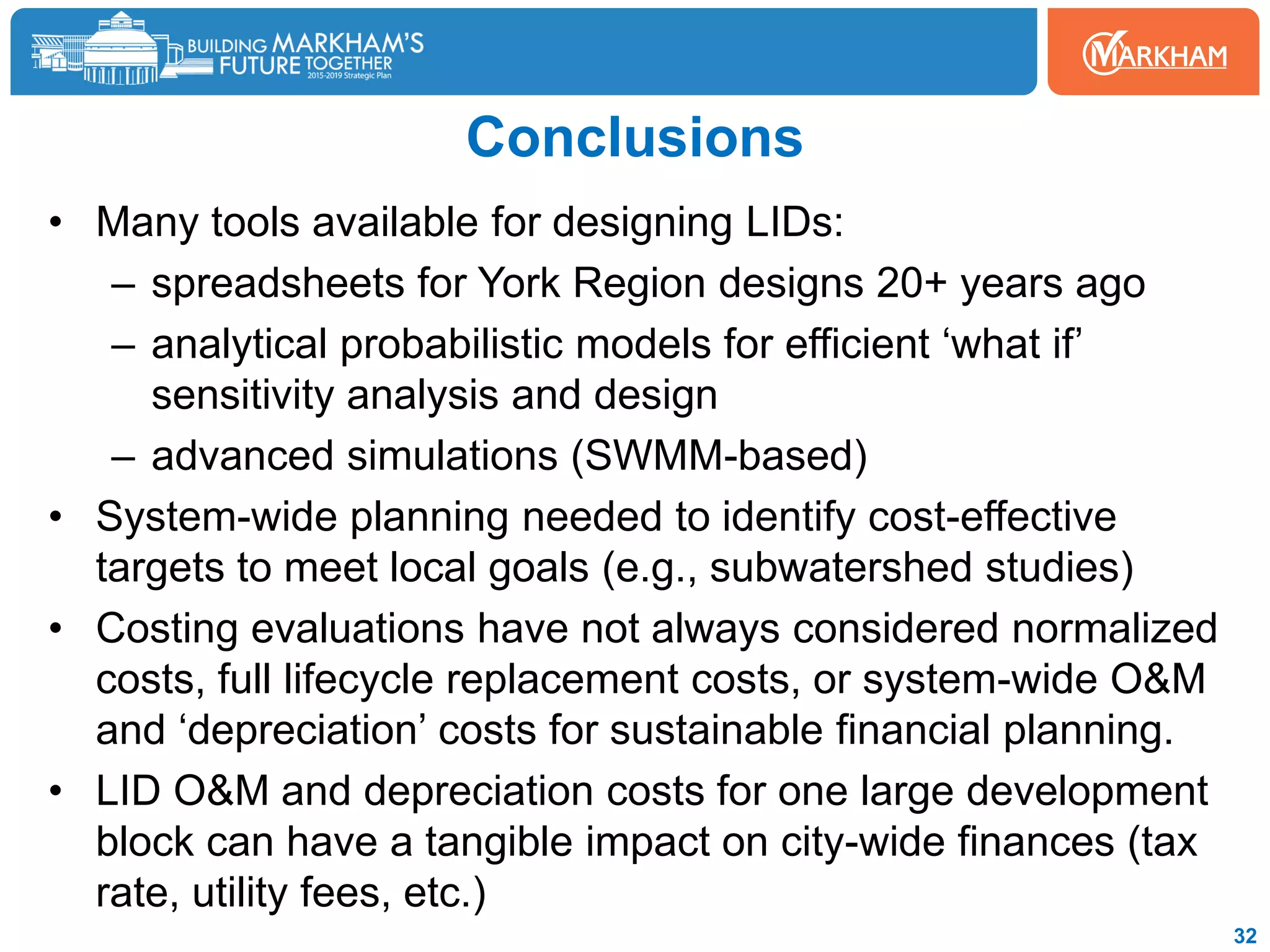 Conclusions
• Many tools available for designing LIDs:
– spreadsheets for York Region designs 20+ years ago
– analytical probabilistic models for efficient ‘what if’
sensitivity analysis and design
– advanced simulations (SWMM-based)
• System-wide planning needed to identify cost-effective
targets to meet local goals (e.g., subwatershed studies)
• Costing evaluations have not always considered normalized
costs, full lifecycle replacement costs, or system-wide O&M
and ‘depreciation’ costs for sustainable financial planning.
• LID O&M and depreciation costs for one large development
block can have a tangible impact on city-wide finances (tax
rate, utility fees, etc.)
32
 