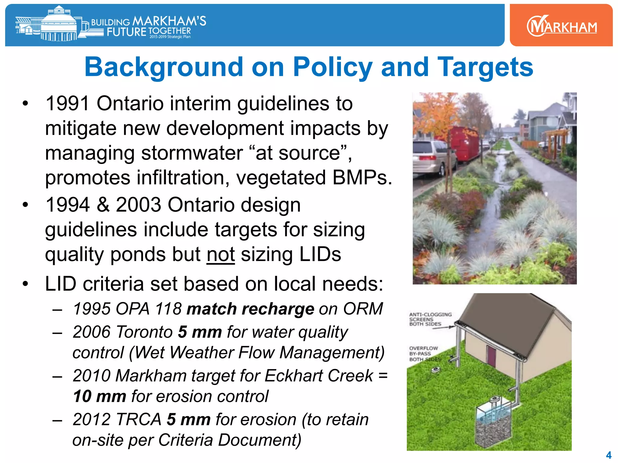 Background on Policy and Targets
• 1991 Ontario interim guidelines to
mitigate new development impacts by
managing stormwater “at source”,
promotes infiltration, vegetated BMPs.
• 1994 & 2003 Ontario design
guidelines include targets for sizing
quality ponds but not sizing LIDs
• LID criteria set based on local needs:
– 1995 OPA 118 match recharge on ORM
– 2006 Toronto 5 mm for water quality
control (Wet Weather Flow Management)
– 2010 Markham target for Eckhart Creek =
10 mm for erosion control
– 2012 TRCA 5 mm for erosion (to retain
on-site per Criteria Document)
4
 