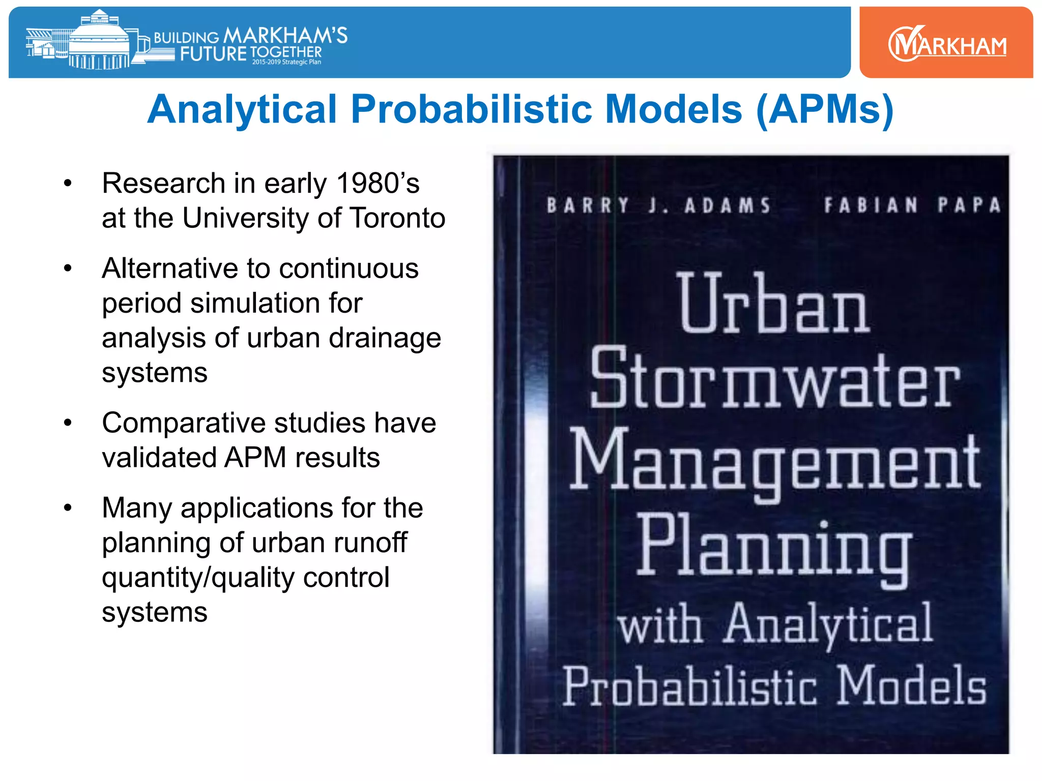 Analytical Probabilistic Models (APMs)
• Research in early 1980’s
at the University of Toronto
• Alternative to continuous
period simulation for
analysis of urban drainage
systems
• Comparative studies have
validated APM results
• Many applications for the
planning of urban runoff
quantity/quality control
systems
 