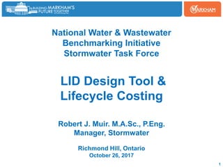 National Water & Wastewater
Benchmarking Initiative
Stormwater Task Force
LID Design Tool &
Lifecycle Costing
Robert J. Muir. M.A.Sc., P.Eng.
Manager, Stormwater
Richmond Hill, Ontario
October 26, 2017
1
 