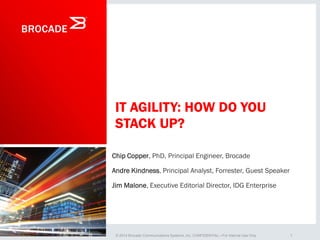 © 2014 Forrester Research, Inc. Reproduction Prohibited
1© 2014 Brocade Communications Systems, Inc. CONFIDENTIAL—For Internal Use Only
IT AGILITY: HOW DO YOU
STACK UP?
Chip Copper, PhD, Principal Engineer, Brocade
Andre Kindness, Principal Analyst, Forrester, Guest Speaker
Jim Malone, Executive Editorial Director, IDG Enterprise
 