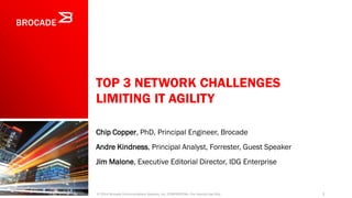 TOP 3 NETWORK CHALLENGES
LIMITING IT AGILITY
Chip Copper, PhD, Principal Engineer, Brocade
Andre Kindness, Principal Analyst, Forrester, Guest Speaker
Jim Malone, Executive Editorial Director, IDG Enterprise
1© 2014 Brocade Communications Systems, Inc. CONFIDENTIAL—For Internal Use Only
 