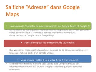 Sa fiche “Adresse” dans Google MapsUn moyen de Contacter de nouveaux clients sur Google Maps et Google.fr.Les habitants de votre quartier recherchent déjà les produits et services quevousoffrez. Simplifiez-leur la vie en leurpermettant de voustrouverlorsd'une   recherche Google, ousur Google Maps. Fonctionne pour les entreprises de toutetaille.Quevoussoyezresponsable d'un cabinet dentaireou de dizaines de cafés, géreztoutesvos fiches àpartir d'un compte unique.Vouspouvezmettreà jour votre fiche à tout moment.Modifiezvotre fiche où et quandvousvoulez avec Google Adresses. Vosinformationsserontmisesà jour sur Google Maps dansquelquessemainesseulement.14