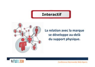 Interactif



 La relation avec la marque
    se développe au-delà
    du support physique.




 10
         Conférence Normandie Web Xperts
 