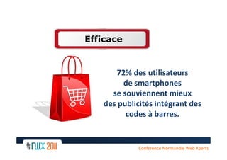 Efficace


       72% des utilisateurs
         de smartphones
      se souviennent mieux
    des publicités intégrant des
          codes à barres.


     13
              Conférence Normandie Web Xperts
 
