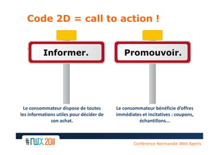 Code 2D = call to action !


   • gfdsqq
        Informer.                            Promouvoir.




  Le consommateur dispose de toutes       Le consommateur bénéficie d’offres
les informations utiles pour décider de   immédiates et incitatives : coupons,
              son achat.                           échantillons...



                                                  Conférence Normandie Web Xperts
 