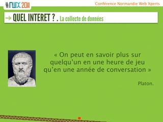 Conférence Normandie Web Xperts



QUEL INTERET ? . La collecte de données


                « On peut en savoir plus sur
               quelqu’un en une heure de jeu
             qu’en une année de conversation »

                                                       Platon.
 
