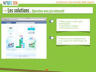 Conférence Normandie Web Xperts



Les solutions . Opération avec jeu intéractif
                                        ๏ Mécaniques virales plus
                                        développées
                                        ๏ Expérience ludique
                                        ๏ Possibilité de buzz




                                        ๏ Nécessite accompagnement
                                        d’un expert des mécaniques de
                                        jeux
 