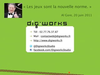 « Les jeux sont la nouvelle norme. »

                            Al Gore, 20 juin 2011




     Tél : 02.77.76.37.87
     Mail : contactweb@digiworks.fr
     http://www.digiworks.fr

     @DigiworksStudio
     facebook.com/DigiworksStudio
 