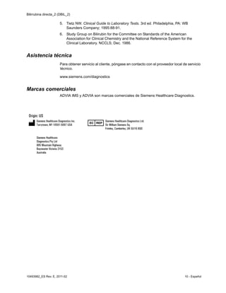Bilirrubina directa_2 (DBIL_2)
10493982_ES Rev. E, 2011-02 10 - Español
5. Tietz NW. Clinical Guide to Laboratory Tests. 3rd ed. Philadelphia, PA: WB
Saunders Company; 1995:88-91.
6. Study Group on Bilirubin for the Committee on Standards of the American
Association for Clinical Chemistry and the National Reference System for the
Clinical Laboratory. NCCLS; Dec. 1986.
Asistencia técnica
Para obtener servicio al cliente, póngase en contacto con el proveedor local de servicio
técnico.
www.siemens.com/diagnostics
Marcas comerciales
ADVIA IMS y ADVIA son marcas comerciales de Siemens Healthcare Diagnostics.
 