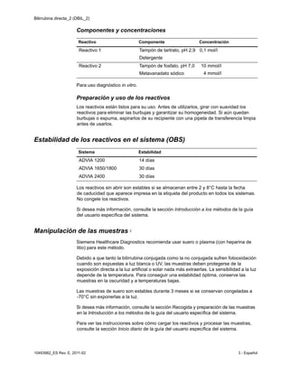 Bilirrubina directa_2 (DBIL_2)
10493982_ES Rev. E, 2011-02 3 - Español
Componentes y concentraciones
Para uso diagnóstico in vitro.
Preparación y uso de los reactivos
Los reactivos están listos para su uso. Antes de utilizarlos, girar con suavidad los
reactivos para eliminar las burbujas y garantizar su homogeneidad. Si aún quedan
burbujas o espuma, aspirarlos de su recipiente con una pipeta de transferencia limpia
antes de usarlos.
Estabilidad de los reactivos en el sistema (OBS)
Los reactivos sin abrir son estables si se almacenan entre 2 y 8°C hasta la fecha
de caducidad que aparece impresa en la etiqueta del producto en todos los sistemas.
No congele los reactivos.
Si desea más información, consulte la sección Introducción a los métodos de la guía
del usuario específica del sistema.
Manipulación de las muestras 2
Siemens Healthcare Diagnostics recomienda usar suero o plasma (con heparina de
litio) para este método.
Debido a que tanto la bilirrubina conjugada como la no conjugada sufren fotooxidación
cuando son expuestas a luz blanca o UV, las muestras deben protegerse de la
exposición directa a la luz artificial o solar nada más extraerlas. La sensibilidad a la luz
depende de la temperatura. Para conseguir una estabilidad óptima, conserve las
muestras en la oscuridad y a temperaturas bajas.
Las muestras de suero son estables durante 3 meses si se conservan congeladas a
-70°C sin exponerlas a la luz.
Si desea más información, consulte la sección Recogida y preparación de las muestras
en la Introducción a los métodos de la guía del usuario específica del sistema.
Para ver las instrucciones sobre cómo cargar los reactivos y procesar las muestras,
consulte la sección Inicio diario de la guía del usuario específica del sistema.
Reactivo Componente Concentración
Reactivo 1 Tampón de tartrato, pH 2,9
Detergente
0,1 mol/l
Reactivo 2 Tampón de fosfato, pH 7,0
Metavanadato sódico
10 mmol/l
4 mmol/l
Sistema Estabilidad
ADVIA 1200 14 días
ADVIA 1650/1800 30 días
ADVIA 2400 30 días
 