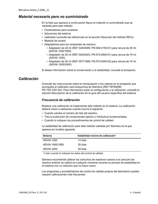 Bilirrubina directa_2 (DBIL_2)
10493982_ES Rev. E, 2011-02 4 - Español
Material necesario pero no suministrado
En la lista que aparece a continuación figura el material no suministrado que se
necesita para este método:
• Contenedores para muestras
• Soluciones del sistema
• calibrador (consulte las referencias en la sección Resumen del método REFs)
• Material de control
• Adaptadores para los recipientes de reactivo:
• Adaptador de 20 ml (REF 02404085; PN 094-0159-01) para ranura de 40 ml
(ADVIA 1200/1800)
• Adaptador de 20 ml (REF 05249323; PN 073-0936-01) para ranura de 70 ml
(ADVIA 1200)
• Adaptador de 20 ml (REF 00771668; PN 073-0345-02) para ranura de 70 ml
(ADVIA 1650/2400)
Si desea información sobre la conservación y la estabilidad, consulte el prospecto.
Calibración
Consulte las instrucciones sobre la manipulación y los valores en el prospecto que
acompaña al calibrador para bioquímica de Siemens (REF 09784096;
PN T03-1291-62). Para información sobre la configuración y la utilización, consulte la
sección Descripción de la calibración en la guía del usuario específica del sistema.
Frecuencia de calibración
Realizar una calibración al implementar este método en el sistema. La calibración
deberá volver a realizarse cuando ocurra lo siguiente:
• Cuando cambie el número de lote del reactivo.
• Tras la sustitución de componentes ópticos o hidráulicos fundamentales.
• Cuando lo indiquen los procedimientos de control de calidad.
La estabilidad de calibración para este método validada por Siemens es la que
aparece en la tabla siguiente:
Siemens recomienda calibrar los cartuchos de reactivos nuevos si el cartucho de
reactivo anterior se calibró en cualquier momento durante su periodo de estabilidad en
el sistema con un cartucho que no fuera nuevo.
Los programas y procedimientos de control de calidad propios del laboratorio pueden
requerir calibraciones más frecuentes.
Sistema Estabilidad mínima de calibración*
ADVIA 1200 14 días
ADVIA 1650/1800 30 días
ADVIA 2400 30 días
*o bien cuando lo indiquen los datos del control de calidad
 