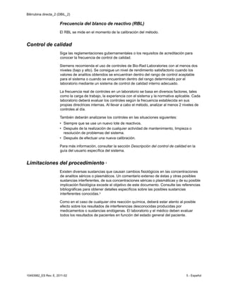 Bilirrubina directa_2 (DBIL_2)
10493982_ES Rev. E, 2011-02 5 - Español
Frecuencia del blanco de reactivo (RBL)
El RBL se mide en el momento de la calibración del método.
Control de calidad
Siga las reglamentaciones gubernamentales o los requisitos de acreditación para
conocer la frecuencia de control de calidad.
Siemens recomienda el uso de controles de Bio-Rad Laboratories con al menos dos
niveles (bajo y alto). Se consigue un nivel de rendimiento satisfactorio cuando los
valores de analitos obtenidos se encuentran dentro del rango de control aceptable
para el sistema o cuando se encuentran dentro del rango determinado por el
laboratorio mediante un sistema de control de calidad interno adecuado.
La frecuencia real de controles en un laboratorio se basa en diversos factores, tales
como la carga de trabajo, la experiencia con el sistema y la normativa aplicable. Cada
laboratorio deberá evaluar los controles según la frecuencia establecida en sus
propias directrices internas. Al llevar a cabo el método, analizar al menos 2 niveles de
controles al día.
También deberán analizarse los controles en las situaciones siguientes:
• Siempre que se use un nuevo lote de reactivos.
• Después de la realización de cualquier actividad de mantenimiento, limpieza o
resolución de problemas del sistema.
• Después de efectuar una nueva calibración.
Para más información, consultar la sección Descripción del control de calidad en la
guía del usuario específica del sistema.
Limitaciones del procedimiento 3
Existen diversas sustancias que causan cambios fisiológicos en las concentraciones
de analitos séricos o plasmáticos. Un comentario extenso de éstas y otras posibles
sustancias interferentes, de sus concentraciones séricas o plasmáticas y de su posible
implicación fisiológica excede el objetivo de este documento. Consulte las referencias
bibliográficas para obtener detalles específicos sobre las posibles sustancias
interferentes conocidas.3
Como en el caso de cualquier otra reacción química, deberá estar atento al posible
efecto sobre los resultados de interferencias desconocidas producidas por
medicamentos o sustancias endógenas. El laboratorio y el médico deben evaluar
todos los resultados de pacientes en función del estado general del paciente.
 