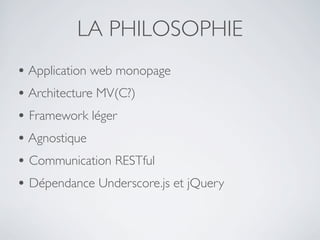 LA PHILOSOPHIE
• Application web monopage
• Architecture MV(C?)
• Framework léger
• Agnostique
• Communication RESTful
• Dépendance Underscore.js et jQuery
 