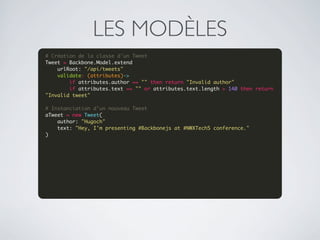 LES MODÈLES
# Création de la classe d'un Tweet
Tweet = Backbone.Model.extend
    urlRoot: "/api/tweets"
    validate: (attributes)->
        if attributes.author == "" then return "Invalid author"
        if attributes.text == "" or attributes.text.length > 140 then return 
"Invalid tweet"
 
# Instanciation d'un nouveau Tweet
aTweet = new Tweet(
    author: "Hugoch"
    text: "Hey, I'm presenting #Backbonejs at #NWXTech5 conference."
)
 

 




 
 