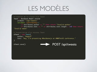 LES MODÈLES
# Création de la classe d'un Tweet
Tweet = Backbone.Model.extend
    urlRoot: "/api/tweets"
    validate: (attributes)->
        if attributes.author == "" then return "Invalid author"
        if attributes.text == "" or attributes.text.length > 140 then return 
"Invalid tweet"
 
# Instanciation d'un nouveau Tweet
aTweet = new Tweet(
    author: "Hugoch"
    text: "Hey, I'm presenting #Backbonejs at #NWXTech5 conference."
)
 
aTweet.save()
 
                                          POST /api/tweets

 
 