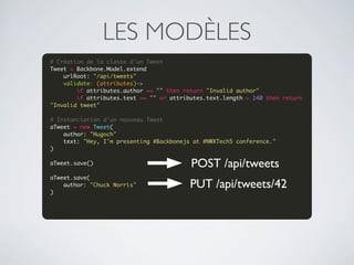 LES MODÈLES
# Création de la classe d'un Tweet
Tweet = Backbone.Model.extend
    urlRoot: "/api/tweets"
    validate: (attributes)->
        if attributes.author == "" then return "Invalid author"
        if attributes.text == "" or attributes.text.length > 140 then return 
"Invalid tweet"
 
# Instanciation d'un nouveau Tweet
aTweet = new Tweet(
    author: "Hugoch"
    text: "Hey, I'm presenting #Backbonejs at #NWXTech5 conference."
)
 
aTweet.save()
 
                                          POST /api/tweets
aTweet.save(
    author: "Chuck Norris"                PUT /api/tweets/42
)
 
 