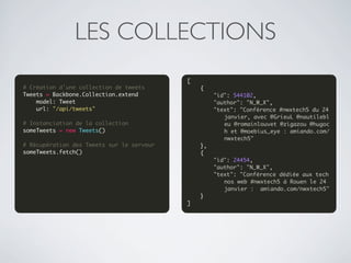 LES COLLECTIONS
                                           [
# Création d'une collection de tweets          {
Tweets = Backbone.Collection.extend                "id": 544102,
    model: Tweet                                   "author": "N_W_X",
    url: "/api/tweets"                             "text": "Conférence #nwxtech5 du 24 
                                                      janvier, avec @GrieuL @nautilebl
# Instanciation de la collection                      eu @romainlouvet @zigazou @hugoc
someTweets = new Tweets()                             h et @moebius_eye : amiando.com/
                                                      nwxtech5"
# Récupération des Tweets sur le serveur       },
someTweets.fetch()                             {
                                                   "id": 24454,
                                                   "author": "N_W_X",
                                                   "text": "Conférence dédiée aux tech
                                                      nos web #nwxtech5 à Rouen le 24 
                                                      janvier :  amiando.com/nwxtech5"
                                               }
                                           ]
 