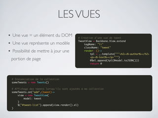 LES VUES
• Une vue = un élément du DOM                 # Création d'une vue de tweet
                                              TweetView = Backbone.View.extend
• Une vue représente un modèle                    tagName: "li"
                                                  className: "tweet"
• Possibilité de mettre à jour une                render: ()->
                                                      tpl = _.template("""<h2><%-author%></h2>
                                                      <p><%-text%></p>""")
 portion de page                                      @$el.append(tpl(@model.toJSON()))
                                                      return @




  # Instanciation de la collection
  someTweets = new Tweets()
   
  # Affichage des tweets lorsqu'ils sont ajoutés à ma collection
  someTweets.on("add",(tweet)->
      view = new TweetView(
          model: tweet
      )
      $("#tweet-list").append(view.render().el)
  )
 