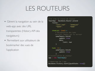 LES ROUTEURS
                                       # On crée la classe de routeur

• Gèrent la navigation au sein de la   TweetApp = Backbone.Router.extend
                                           routes:
                                               "last/:num":    "showLast"
 web-app avec des URL                          "*path":        "home"
                                        
 transparentes (History API des            showLast: (num)->
                                               # Récupération des nums
                                               derniers Tweets sur le serveur
 navigateurs)                                  someTweets.fetch(
                                                   update: true
• Permettent aux utilisateurs de                   data:
                                                       limit: num
                                               )
 bookmarker des vues de                 
                                           home: ()->
 l’application                                 someTweets.fetch(
                                                   update: true
                                               )
                                       # Instanciation du routeur
                                       app = new TweetApp()

                                       # Démarrage de l'app
                                       Backbone.history.start({pushState: true})
 