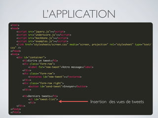L’APPLICATION
<html>
<head>
    <script src="jquery.js"></script>
    <script src="underscore.js"></script>
    <script src="backbone.js"></script>
    <script src="examples.js"></script>
    <link href="stylesheets/screen.css" media="screen, projection" rel="stylesheet" type="text/
css" />
</head>
<body>
    <div id="container">
        <h1>Ecrire un tweet</h1>
        <div class="form-row">
            <label for="new-tweet">Votre message</label>
        </div>
        <div class="form-row">
            <textarea id="new-tweet"></textarea>
        </div>
        <div class="form-row right">
            <button id="send-tweet">Envoyer</button>
        </div>
 
        <h1>Derniers tweets</h1>
            <ul id="tweet-list">
            </ul>                                    Insertion des vues de tweets
    </div>
</body>
</html>
 